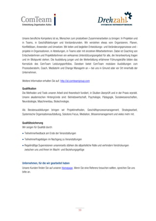 39
39
Unsere berufliche Kompetenz ist es, Menschen zum produktiven Zusammenarbeiten zu bringen: In Projekten und
in Teams, in Geschäftsleitungen und Vorstandsrunden. Wir verstehen etwas vom Organisieren, Planen,
Konfliktlösen, Anwenden und Umsetzen. Wir leiten und begleiten Entwicklungs- und Veränderungsprozesse und -
projekte in Organisationen, in Abteilungen, in Teams oder mit einzelnen MitarbeiterInnen. Dabei ist Coaching von
EntscheiderInnen und ProjektleiterInnen ein wirksames Unterstützungsangebot für alle, die Verantwortung tragen
und im Blickpunkt stehen. Die Ausbildung junger und die Weiterbildung erfahrener Führungskräfte bilden das
Kernstück des ComTeam Leistungsportfolios. Daneben bietet ComTeam modulare Ausbildungen zum
ProzessberaterIn, Coach, MediatorIn und Change ManagerIn an – bei uns in Gmund oder vor Ort innerhalb der
Unternehmen.
Weitere Information erhalten Sie auf: http://at.comteamgroup.com
Qualifikation
Die Methoden und Tools unserer Arbeit sind theoretisch fundiert, in Studien überprüft und in der Praxis erprobt.
Unsere akademischen Hintergründe sind: Betriebswirtschaft, Psychologie, Pädagogik, Sozialwissenschaften,
Neurobiologie, Maschinenbau, Biotechnologie.
Als Beraterausbildungen bringen wir Projektmethoden, Geschäftsprozessmanagement, Strategiearbeit,
Systemische Organisationsaufstellung, Solutions Focus, Mediation, Wissensmanagement und vieles mehr mit.
Qualitätssicherung
Wir sorgen für Qualität durch:
 Teilnehmerfeedback am Ende der Veranstaltungen
 Teilnehmerfragebögen im Nachgang zu Veranstaltungen
 Regelmäßige Supervisionen unsererseits stärken die allparteiliche Rolle und verhindern Verstrickungen
zwischen uns und Ihnen im Macht- und Beziehungsgefüge
Unternehmen, für die wir gearbeitet haben
Unsere Kunden finden Sie auf unserer Homepage. Wenn Sie eine Referenz brauchen sollten, sprechen Sie uns
bitte an.
 