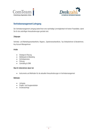 6
6
Vertriebsmanagement Lehrgang
Der Vertriebsmanagement Lehrgang bietet Ihnen eine nachhaltige Lernmöglichkeit mit hohem Praxisfaktor, damit
Sie für die zukünftigen Herausforderungen gerüstet sind.
Zielgruppe
Vertriebs- und Marketingverantwortliche, Regions-, Spartenverantwortliche, Top VerkäuferInnen & BeraterInnen,
Key Account ManagerInnen
Inhalte
 Strategie & Planung
 Wettbewerb & Marketing
 Vertriebsprozess
 Führung
 Controlling & CRM
Was Ihr Unternehmen davon hat
 Instrumente und Methoden für die aktuellen Herausforderungen im Vertriebsmanagement
Methoden
 Lehrgang
 Projekt- und Gruppenarbeiten
 Einzelcoachings
 