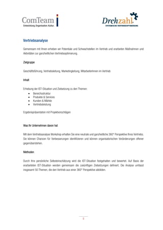 8
8
Vertriebsanalyse
Gemeinsam mit Ihnen erheben wir Potentiale und Schwachstellen im Vertrieb und erarbeiten Maßnahmen und
Aktivitäten zur ganzheitlichen Vertriebsoptimierung.
Zielgruppe
Geschäftsführung, Vertriebsleitung, Marketingleitung, MitarbeiterInnen im Vertrieb
Inhalt
Erhebung der IST-Situation und Zielsetzung zu den Themen:
 Bereichsstruktur
 Produkte & Services
 Kunden & Märkte
 Vertriebsleistung
Ergebnispräsentation mit Projektvorschlägen
Was Ihr Unternehmen davon hat
Mit dem Vertriebsanalyse Workshop erhalten Sie eine neutrale und ganzheitliche 360° Perspektive Ihres Vertriebs.
Sie können Chancen für Verbesserungen identifizieren und können organisatorischen Veränderungen offener
gegenüberstehen.
Methoden
Durch Ihre persönliche Selbsteinschätzung wird die IST-Situation festgehalten und bewertet. Auf Basis der
erarbeiteten IST-Situation werden gemeinsam die zukünftigen Zielsetzungen definiert. Die Analyse umfasst
insgesamt 50 Themen, die den Vertrieb aus einer 360° Perspektive abbilden.
 