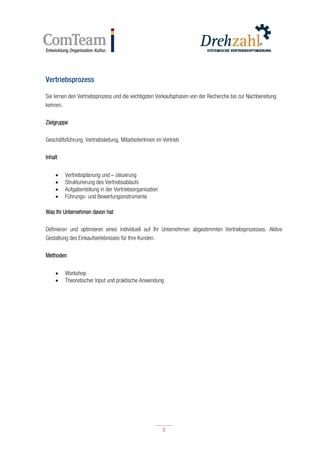 9
9
Vertriebsprozess
Sie lernen den Vertriebsprozess und die wichtigsten Verkaufsphasen von der Recherche bis zur Nachbereitung
kennen.
Zielgruppe
Geschäftsführung, Vertriebsleitung, MitarbeiterInnen im Vertrieb
Inhalt
 Vertriebsplanung und – steuerung
 Strukturierung des Vertriebsablaufs
 Aufgabenteilung in der Vertriebsorganisation
 Führungs- und Bewertungsinstrumente
Was Ihr Unternehmen davon hat
Definieren und optimieren eines individuell auf Ihr Unternehmen abgestimmten Vertriebsprozesses. Aktive
Gestaltung des Einkaufserlebnisses für Ihre Kunden.
Methoden
 Workshop
 Theoretischer Input und praktische Anwendung
 