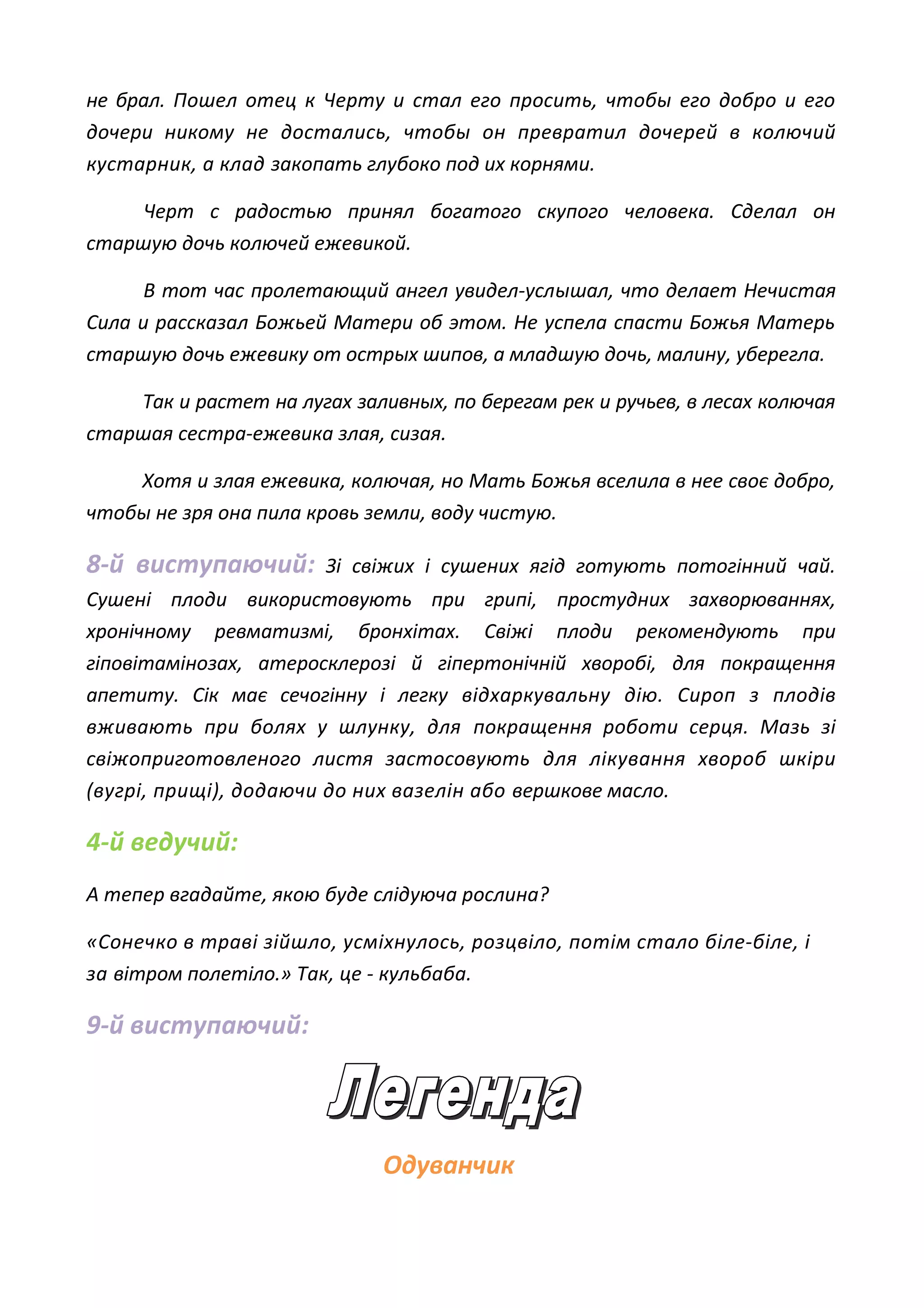 не брал. Пошел отец к Черту и стал его просить, чтобы его добро и его
дочери никому не достались, чтобы он превратил дочерей в колючий
кустарник, а клад закопать глубоко под их корнями.
Черт с радостью принял богатого скупого человека. Сделал он
старшую дочь колючей ежевикой.
В тот час пролетающий ангел увидел-услышал, что делает Нечистая
Сила и рассказал Божьей Матери об этом. Не успела спасти Божья Матерь
старшую дочь ежевику от острых шипов, а младшую дочь, малину, уберегла.
Так и растет на лугах заливных, по берегам рек и ручьев, в лесах колючая
старшая сестра-ежевика злая, сизая.
Хотя и злая ежевика, колючая, но Мать Божья вселила в нее своє добро,
чтобы не зря она пила кровь земли, воду чистую.
8-й виступаючий: Зі свіжих і сушених ягід готують потогінний чай.
Сушені плоди використовують при грипі, простудних захворюваннях,
хронічному ревматизмі, бронхітах. Свіжі плоди рекомендують при
гіповітамінозах, атеросклерозі й гіпертонічній хворобі, для покращення
апетиту. Сік має сечогінну і легку відхаркувальну дію. Сироп з плодів
вживають при болях у шлунку, для покращення роботи серця. Мазь зі
свіжоприготовленого листя застосовують для лікування хвороб шкіри
(вугрі, прищі), додаючи до них вазелін або вершкове масло.
4-й ведучий:
А тепер вгадайте, якою буде слідуюча рослина?
«Сонечко в траві зійшло, усміхнулось, розцвіло, потім стало біле-біле, і
за вітром полетіло.» Так, це - кульбаба.
9-й виступаючий:
Одуванчик
 