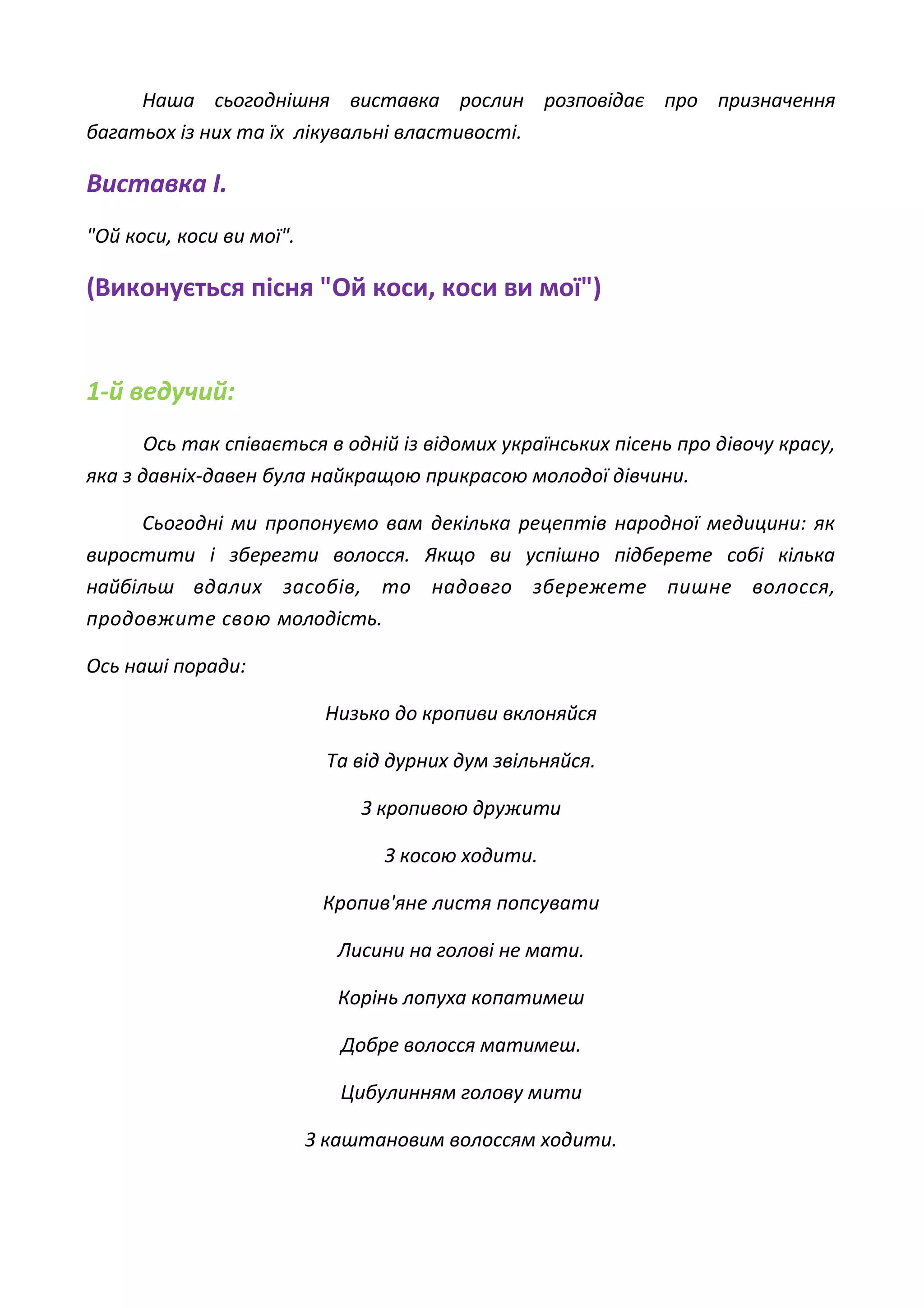 Наша сьогоднішня виставка рослин розповідає про призначення
багатьох із них та їх лікувальні властивості.
Виставка І.
"Ой коси, коси ви мої".
(Виконується пісня "Ой коси, коси ви мої")
1-й ведучий:
Ось так співається в одній із відомих українських пісень про дівочу красу,
яка з давніх-давен була найкращою прикрасою молодої дівчини.
Сьогодні ми пропонуємо вам декілька рецептів народної медицини: як
виростити і зберегти волосся. Якщо ви успішно підберете собі кілька
найбільш вдалих засобів, то надовго збережете пишне волосся,
продовжите свою молодість.
Ось наші поради:
Низько до кропиви вклоняйся
Та від дурних дум звільняйся.
З кропивою дружити
З косою ходити.
Кропив'яне листя попсувати
Лисини на голові не мати.
Корінь лопуха копатимеш
Добре волосся матимеш.
Цибулинням голову мити
З каштановим волоссям ходити.
 