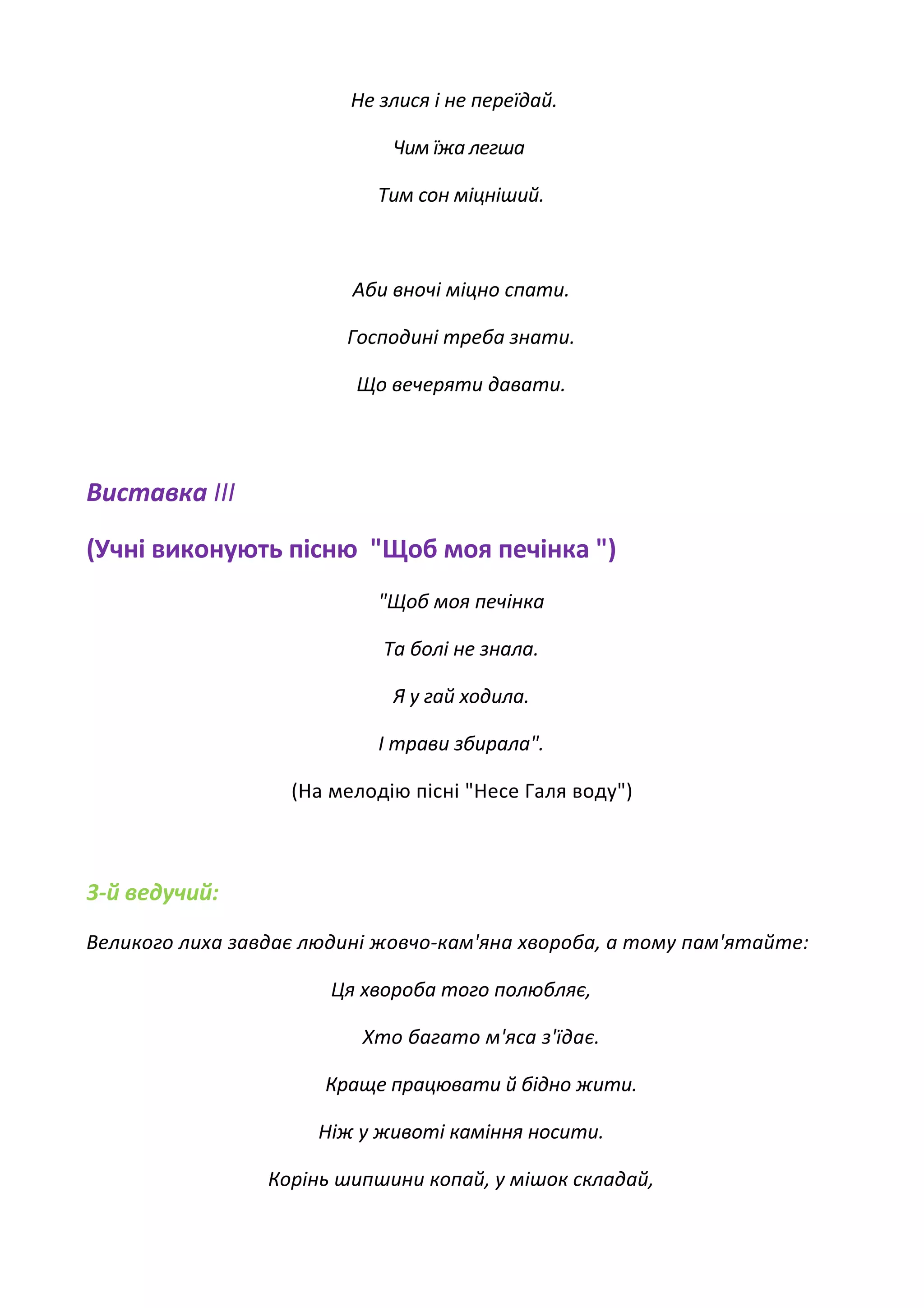 Не злися і не переїдай.
Чим їжа легша
Тим сон міцніший.
Аби вночі міцно спати.
Господині треба знати.
Що вечеряти давати.
Виставка III
(Учні виконують пісню "Щоб моя печінка ")
"Щоб моя печінка
Та болі не знала.
Я у гай ходила.
І трави збирала".
(На мелодію пісні "Несе Галя воду")
3-й ведучий:
Великого лиха завдає людині жовчо-кам'яна хвороба, а тому пам'ятайте:
Ця хвороба того полюбляє,
Хто багато м'яса з'їдає.
Краще працювати й бідно жити.
Ніж у животі каміння носити.
Корінь шипшини копай, у мішок складай,
 