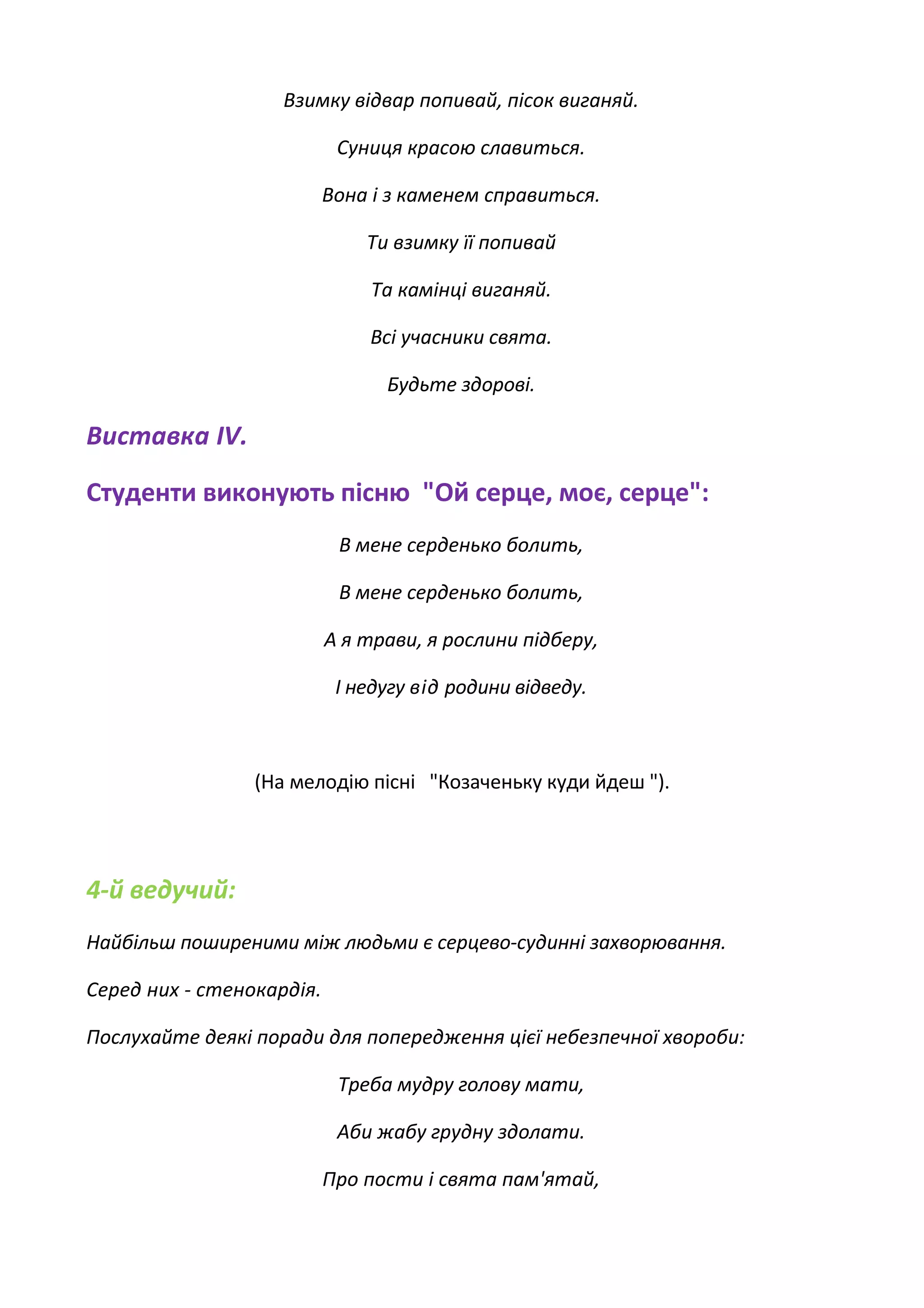 Взимку відвар попивай, пісок виганяй.
Суниця красою славиться.
Вона і з каменем справиться.
Ти взимку її попивай
Та камінці виганяй.
Всі учасники свята.
Будьте здорові.
Виставка IV.
Студенти виконують пісню "Ой серце, моє, серце":
В мене серденько болить,
В мене серденько болить,
А я трави, я рослини підберу,
І недугу від родини відведу.
(На мелодію пісні "Козаченьку куди йдеш ").
4-й ведучий:
Найбільш поширеними між людьми є серцево-судинні захворювання.
Серед них - стенокардія.
Послухайте деякі поради для попередження цієї небезпечної хвороби:
Треба мудру голову мати,
Аби жабу грудну здолати.
Про пости і свята пам'ятай,
 