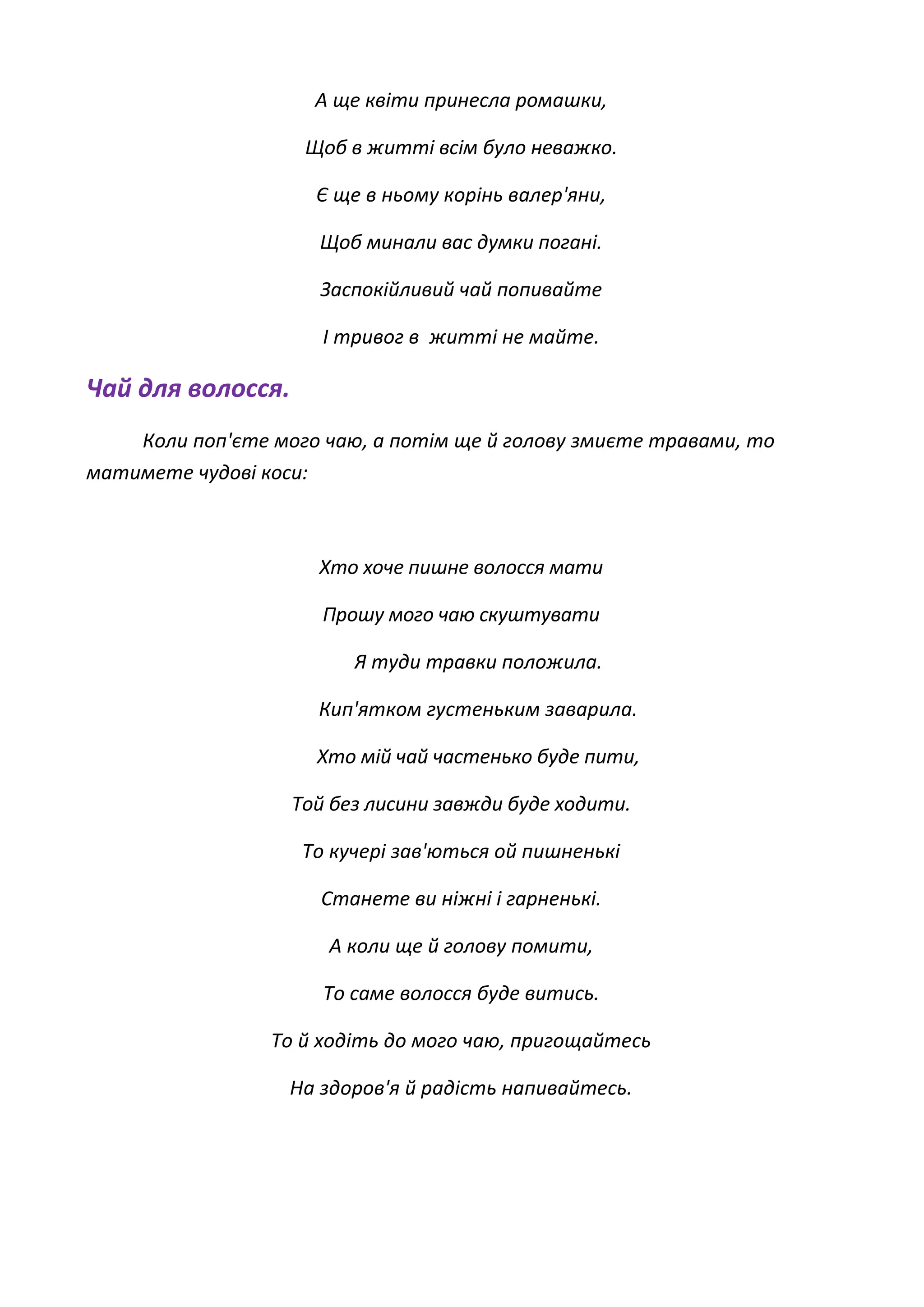 А ще квіти принесла ромашки,
Щоб в житті всім було неважко.
Є ще в ньому корінь валер'яни,
Щоб минали вас думки погані.
Заспокійливий чай попивайте
І тривог в житті не майте.
Чай для волосся.
Коли поп'єте мого чаю, а потім ще й голову змиєте травами, то
матимете чудові коси:
Хто хоче пишне волосся мати
Прошу мого чаю скуштувати
Я туди травки положила.
Кип'ятком густеньким заварила.
Хто мій чай частенько буде пити,
Той без лисини завжди буде ходити.
То кучері зав'ються ой пишненькі
Станете ви ніжні і гарненькі.
А коли ще й голову помити,
То саме волосся буде витись.
То й ходіть до мого чаю, пригощайтесь
На здоров'я й радість напивайтесь.
 