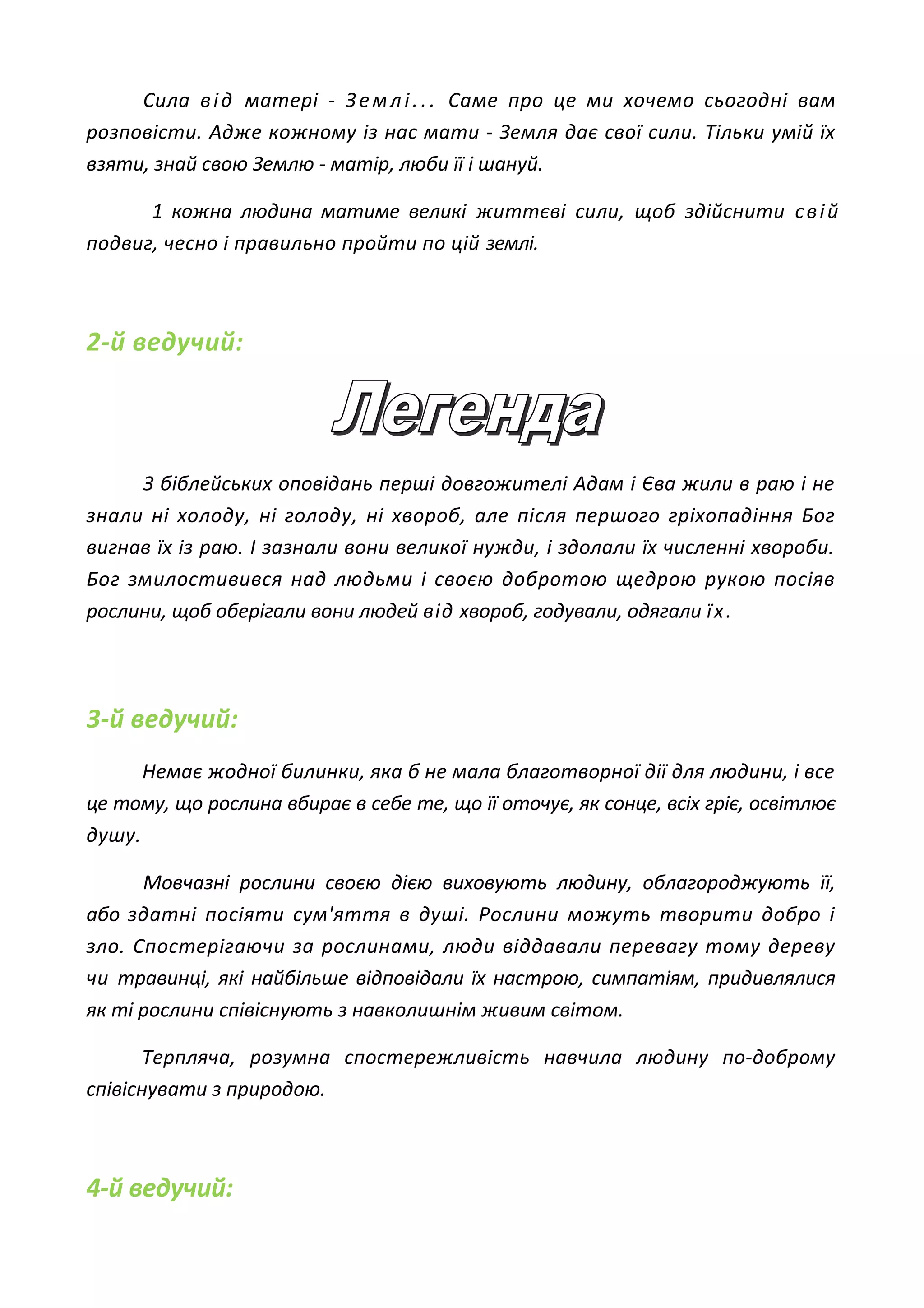 Сила від матері - Землі... Саме про це ми хочемо сьогодні вам
розповісти. Адже кожному із нас мати - Земля дає свої сили. Тільки умій їх
взяти, знай свою Землю - матір, люби її і шануй.
1 кожна людина матиме великі життєві сили, щоб здійснити свій
подвиг, чесно і правильно пройти по цій землі.
2-й ведучий:
З біблейських оповідань перші довгожителі Адам і Єва жили в раю і не
знали ні холоду, ні голоду, ні хвороб, але після першого гріхопадіння Бог
вигнав їх із раю. І зазнали вони великої нужди, і здолали їх численні хвороби.
Бог змилостивився над людьми і своєю добротою щедрою рукою посіяв
рослини, щоб оберігали вони людей від хвороб, годували, одягали їх.
3-й ведучий:
Немає жодної билинки, яка б не мала благотворної дії для людини, і все
це тому, що рослина вбирає в себе те, що її оточує, як сонце, всіх гріє, освітлює
душу.
Мовчазні рослини своєю дією виховують людину, облагороджують її,
або здатні посіяти сум'яття в душі. Рослини можуть творити добро і
зло. Спостерігаючи за рослинами, люди віддавали перевагу тому дереву
чи травинці, які найбільше відповідали їх настрою, симпатіям, придивлялися
як ті рослини співіснують з навколишнім живим світом.
Терпляча, розумна спостережливість навчила людину по-доброму
співіснувати з природою.
4-й ведучий:
 