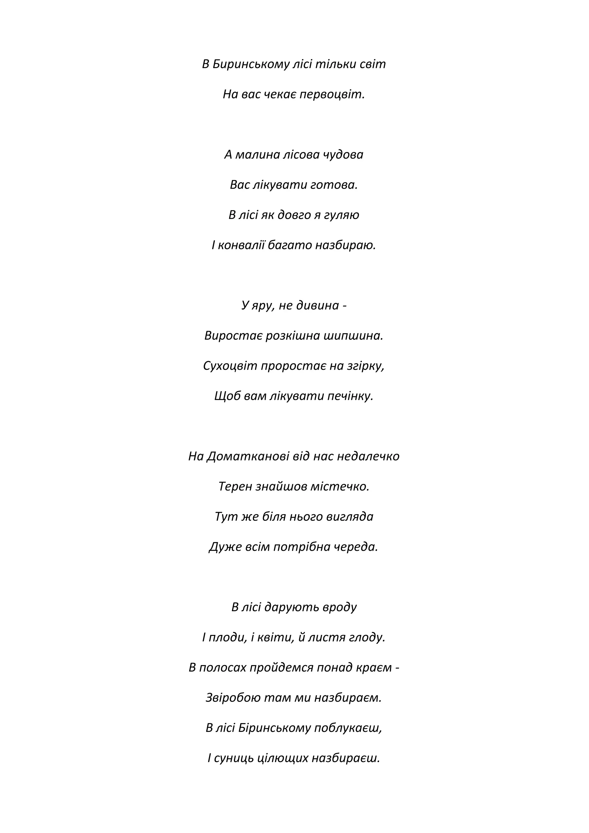 В Биринському лісі тільки світ
На вас чекає первоцвіт.
А малина лісова чудова
Вас лікувати готова.
В лісі як довго я гуляю
І конвалії багато назбираю.
У яру, не дивина -
Виростає розкішна шипшина.
Сухоцвіт проростає на згірку,
Щоб вам лікувати печінку.
На Доматканові від нас недалечко
Терен знайшов містечко.
Тут же біля нього вигляда
Дуже всім потрібна череда.
В лісі дарують вроду
І плоди, і квіти, й листя глоду.
В полосах пройдемся понад краєм -
Звіробою там ми назбираєм.
В лісі Біринському поблукаєш,
І суниць цілющих назбираєш.
 