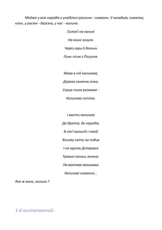 Майже у всіх народів є улюблені рослини - символи. У канадців, скажімо,
клен, у росіян - берізка, у нас - калина.
Солов'ї на калині
На ялині зозуля.
Через гори й долини
Лине пісня з Посулля.
Мова в ній калинова,
Дерева сонячна гілка,
Серця тиха розмова -
Калинова сопілка.
І мости калинові
До братів, до народів,
В сім'ї вольній і новій
Всьому світу на подив
І на кручах Дніпрових
Травня полинь зелена.
На мостках калинових
Калинові знамена...
Яка ж вона, калина ?
1-й виступаючий:
 