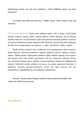 роботящим рукам, що цей кущ посадили, і тому доброму серцю, що його
виховало!"
На згадку про дівчинку Калинку, її добре серце, люди назвали цей кущ
калиною.
3-й виступаючий: Росте вона поблизу води у лісі, а може, й під твоїм
вікном. Навесні калина цвіте таким гарним білим цвітом, що не можна
пройти повз неї і не зупинитися, щоб помилуватися рясним цвітом. А восени
на калині з'являються грона червоних ягід. Великий, пишний кущ ніби запрошує
до себе. Все в ньому гарне і все корисне — і кора, і листячко, і квіти, і плоди.
Ягоди калини можна їсти, особливо після приморозків. Вона смачна і
дуже корисна. Калину вживають свіжою, варять сиропи, варення, киселі,
морси... Ягоди калини поліпшують роботу серця, мають хорошу тонізуючу
та в'яжучу дію. Сирі ягоди вживають під час отруєння чадним газом,
при сильному сухому кашлі. Радять калину вживати хворим на туберкульоз
легенів. Розім'яті плоди кладуть на рани, на шкіру, уражену екземою. У
медицині широко використовують квіти та кору калини під час
простудних захворюваннях, при судомах, кровотечах.
Калина - символ нашої України, мабуть тому український народ так
шанує та любить цю рослину. .
4-й ведучий:
 