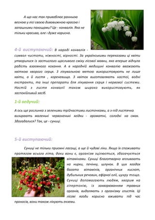 А що нас так приваблює ранньою
весною у лісі своєю дивовижною красою і
запашними пахощами? Це - конвалія. Яка не
тільки красива, але І дуже корисна.
4-й виступаючий: В народі конвалія -
символ чистоти, ніжності, вірності. За українськими переказами ці квіти
утворилися із застиглого щасливого сміху лісової мавки, яка вперше відчула
радість взаємного кохання. А в народній медицині конвалію вважають
квіткою хворого серця. З лікувальною метою використовують не лише
квіти, а й листя , кореневища. З квіток виготовляють настої, водні
екстракти, та інші препарати для лікування серця і нервової системи.
Настій з листя конвалії також широко використовують, як
заспокійливий засіб.
1-й ведучий:
А ось ще рослинка з зеленими трійчастими листочками, а з-під листячка
визирають маленькі червоненькі ягідки - ароматні, солодкі на смак.
Здогадалися? Так, це - суниці.
5-й виступаючий:
Суниці не тільки приємні ласощі, а ще й чудові ліки. Якщо їх споживати
протягом всього літа, доки вони є, організм зцілюється, збагачується
вітамінами. Суниці благотворно впливають
на нирки, печінку, шлунок. В цих ягодах
багато вітамінів, органічних кислот,
дубильних речовин, ефірної олії, цукру тощо.
Суниці допомагають людям, хворим на
гіпертонію, із захворюванням травних
органів, видаляють з організму глистів. Ці
лісові ягоди корисно вживати під час
проносів, вони також лікують екземи.
 