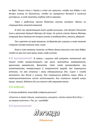 не брал. Пошел отец к Черту и стал его просить, чтобы его добро и его
дочери никому не достались, чтобы он превратил дочерей в колючий
кустарник, а клад закопать глубоко под их корнями.
Черт с радостью принял богатого скупого человека. Сделал он
старшую дочь колючей ежевикой.
В тот час пролетающий ангел увидел-услышал, что делает Нечистая
Сила и рассказал Божьей Матери об этом. Не успела спасти Божья Матерь
старшую дочь ежевику от острых шипов, а младшую дочь, малину, уберегла.
Так и растет на лугах заливных, по берегам рек и ручьев, в лесах колючая
старшая сестра-ежевика злая, сизая.
Хотя и злая ежевика, колючая, но Мать Божья вселила в нее своє добро,
чтобы не зря она пила кровь земли, воду чистую.
8-й виступаючий: Зі свіжих і сушених ягід готують потогінний чай.
Сушені плоди використовують при грипі, простудних захворюваннях,
хронічному ревматизмі, бронхітах. Свіжі плоди рекомендують при
гіповітамінозах, атеросклерозі й гіпертонічній хворобі, для покращення
апетиту. Сік має сечогінну і легку відхаркувальну дію. Сироп з плодів
вживають при болях у шлунку, для покращення роботи серця. Мазь зі
свіжоприготовленого листя застосовують для лікування хвороб шкіри
(вугрі, прищі), додаючи до них вазелін або вершкове масло.
4-й ведучий:
А тепер вгадайте, якою буде слідуюча рослина?
«Сонечко в траві зійшло, усміхнулось, розцвіло, потім стало біле-біле, і
за вітром полетіло.» Так, це - кульбаба.
9-й виступаючий:
Одуванчик
 