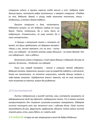 старушка сидит, в кружке корочку хлеба мочит и ест. Набрала воды
девица-краса, поставила ведра полнехоньки и говорит старушке: «Пойдем
ко мне, бабушка, домой, я угощу тебя молочком топленым, поешь -
отдохнешь, а потом с Богом пойдеш».
Пришла старушка в дом, посмотрела.
Небагато живут, но от доброго сердца ей пищу
дают. Поела, отдохнула, да и чуть было не
вздремнула. Спохватилась, за суму взялась да в
путь заторопилась.
А девица с матушкой стоят и почевать ей
велят, от души предлагают, ей здоровья желают:
«Живи у нас, места хватает, спи на печи - кости
лечи, сил набирай - на полати влезай, угару сбоишься - на лавке дремай. Как
сил наберешься - так и уйдеш».
Заслезились глаза у старушки, а тут краса-девица с подушкой, да суму на
крючок, да молчок... Отдыхай, сил набирай.
Ушли они огород поливать - нельзя о зимушке лютой забывать.
Бабушка поспала, повеселела, вышла к ним на огород да подойти к ней велела.
Низко им покланялась, за хлопоты извинилась, молоду девицу позвала и
чудо-траву показала. «Щедростью земли» зовется, кго ее сока напьется,
тот животом не мается, живет да ульїбается.
12-й виступаючий:
Листки подорожника у вигляді настою, соку, екстракту вживають як
відхаркувальний засіб при бронхіті, туберкульозі легень. Сік із свіжих листків
використовують для лікування шлунково-кишкових захворювань. Відваром
листків полощуть рот при запаленні ясен і зубному болю. Свіжі листки
прикладають до ран, фурункулів, карбункулів, абсцесів. Соком свіжих листків
лікують рани, опіки, укуси бджіл, ос і навіть змій.
2-й ведучий: А зараз ми вас запрошуємо в гості до бабусі Медуниці.
 