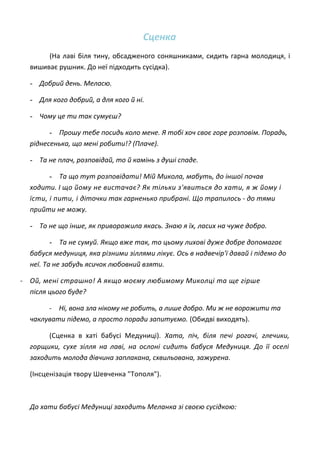 Сценка
(На лаві біля тину, обсадженого соняшниками, сидить гарна молодиця, і
вишиває рушник. До неї підходить сусідка).
- Добрий день. Меласю.
- Для кого добрий, а для кого й ні.
- Чому це ти так сумуєш?
- Прошу тебе посидь коло мене. Я тобі хоч своє горе розповім. Порадь,
ріднесенька, що мені робити!? (Плаче).
- Та не плач, розповідай, то й камінь з душі спаде.
- Та що тут розповідати! Мій Микола, мабуть, до іншої почав
ходити. І що йому не вистачає? Як тільки з'явиться до хати, я ж йому і
їсти, і пити, і діточки так гарненько прибрані. Що трапилось - до тями
прийти не можу.
- То не що інше, як приворожила якась. Знаю я їх, ласих на чуже добро.
- Та не сумуй. Якщо вже так, то цьому лихові дуже добре допомагає
бабуся медуниця, яка різними зіллями лікує. Ось в надвечір'ї давай і підемо до
неї. Та не забудь ясичок любовний взяти.
- Ой, мені страшно! А якщо моєму любимому Миколці та ще гірше
після цього буде?
- Ні, вона зла нікому не робить, а лише добро. Ми ж не ворожити та
чаклувати підемо, а просто поради запитуємо. (Обидві виходять).
(Сценка в хаті бабусі Медуниці). Хата, піч, біля печі рогачі, глечики,
горщики, сухе зілля на лаві, на ослоні сидить бабуся Медуниця. До її оселі
заходить молода дівчина заплакана, схвильована, зажурена.
(Інсценізація твору Шевченка "Тополя").
До хати бабусі Медуниці заходить Меланка зі своєю сусідкою:
 