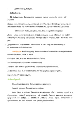 - Добрий вечір, бабусю.
- Добрий вечір.
- Ой, бабусенько, допоможіть нашому лихові, розлюбив мене мій
Микола.
Щось з ним діється недобре: то злий прийде, то на дітей кричить, то па
мене свариться, все йому не так. Ой порадьте, що мені робити? (1 плаче).
- Заспокойся, люба, це ще не лихо. Ось послухай мої поради:
Ліжко - місце святе в твоїй хаті Не дай нікому на нього сідати. А ось тобі і
відвар трав. Чоловіку шану давай, Тай про себе не забувай, Тоді і для тебе буде
рай.
- Дякую за ваші щирі поради, бабусенько. А ще я хочу вас запитати, як
ви навчилися людей лікувати?
Медуниця: У нашому роду дозволялося благословляти на лікування або
лікувати самому після 50 років:
Щоб була коса, чоловік, не менше троє дітей;
А основна умова - щоб сама була здорова,
Адже по моїй родині судитимуть, чи зможу я лікувати людей.
А найкраще було б, як співається в тій пісні, що ви зараз почуєте.
Звучить пісня "Червона рута".
3-й ведучий:
Подивіться довкола. Скільки рослин нас оточує !
Завжди рослини допомагають людям.
Вони були не тільки джерелом харчування, одягу, знарядь праці, а п
допомагали людині звільнитися від хвороб. Кожна рослина створена
природою на добро. А завдання людини лише вірно зрозуміти її
призначення, бо весь зелений світ це своєрідна аптека.
 