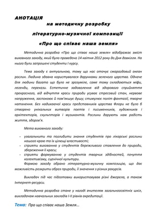 АНОТАЦІЯ
на методичну розробку
літературно-музичної композиції
«Про що співає наша земля»
Методична розробка «Про що співає наша земля» відображає зміст
виховного заходу, який було проведено 14 квітня 2012 року до Дня довкілля. На
нього були запрошені студенти І курсу.
Тема заходу є актуальною, тому що нас оточує смарагдовий океан
рослин. Людина здавна користувалася дарунками зеленого царства. Одначе
для людини багато що було не зрозуміле, саме тому складаються міфи,
легенди, перекази. Естетичне задоволення від здорового сприйняття
прекрасного, від відчуття краси природи усуває стресовий стан, нервове
напруження, заспокоює й пом’якшує душу; стимулює політ фантазії, творче
натхнення. Без надихаючої краси представників царства Флори не було б
створено унікальних витворів поетів і письменників, художників і
архітекторів, скульпторів і музикантів. Рослини дарують нам радість
життя, здоров’я.
Мета виховного заходу:
- узагальнити та поглибити знання студентів про лікарські рослини
нашого краю та їх цілющі властивості;
- сприяти вихованню у студентів бережливого ставлення до природи,
збереження її краси;
- сприяти формуванню у студентів творчих здібностей, почуття
колективізму, сценічної культури.
Формою заходу обрано літературно-музичну композицію, що дає
можливість розкрити образ природи, її значення з різних ракурсів.
Викладач під час підготовки використовував різні джерела, а також
Інтернет-ресурси.
Методична розробка стане у нагоді вчителям загальноосвітніх шкіл,
викладачам навчальних закладів І-ІІ рівнів акредитації.
Тема: Про що співає наша Земля…
 