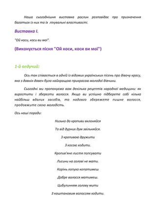 Наша сьогоднішня виставка рослин розповідає про призначення
багатьох із них та їх лікувальні властивості.
Виставка І.
"Ой коси, коси ви мої".
(Виконується пісня "Ой коси, коси ви мої")
1-й ведучий:
Ось так співається в одній із відомих українських пісень про дівочу красу,
яка з давніх-давен була найкращою прикрасою молодої дівчини.
Сьогодні ми пропонуємо вам декілька рецептів народної медицини: як
виростити і зберегти волосся. Якщо ви успішно підберете собі кілька
найбільш вдалих засобів, то надовго збережете пишне волосся,
продовжите свою молодість.
Ось наші поради:
Низько до кропиви вклоняйся
Та від дурних дум звільняйся.
З кропивою дружити
З косою ходити.
Кропив'яне листя попсувати
Лисини на голові не мати.
Корінь лопуха копатимеш
Добре волосся матимеш.
Цибулинням голову мити
З каштановим волоссям ходити.
 
