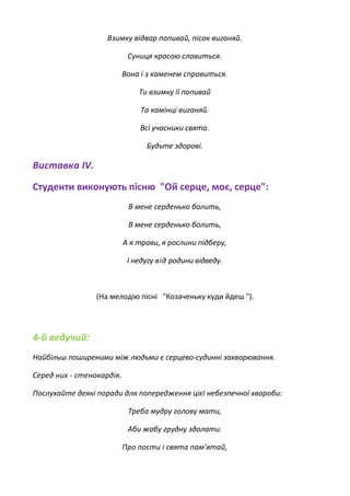Взимку відвар попивай, пісок виганяй.
Суниця красою славиться.
Вона і з каменем справиться.
Ти взимку її попивай
Та камінці виганяй.
Всі учасники свята.
Будьте здорові.
Виставка IV.
Студенти виконують пісню "Ой серце, моє, серце":
В мене серденько болить,
В мене серденько болить,
А я трави, я рослини підберу,
І недугу від родини відведу.
(На мелодію пісні "Козаченьку куди йдеш ").
4-й ведучий:
Найбільш поширеними між людьми є серцево-судинні захворювання.
Серед них - стенокардія.
Послухайте деякі поради для попередження цієї небезпечної хвороби:
Треба мудру голову мати,
Аби жабу грудну здолати.
Про пости і свята пам'ятай,
 