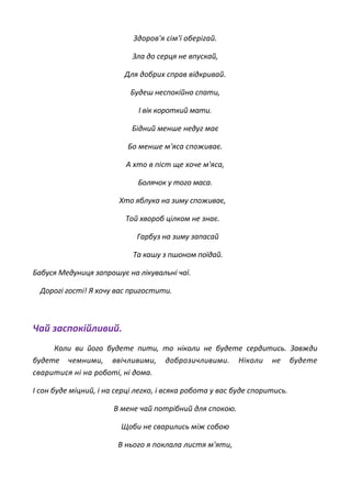 Здоров'я сім'ї оберігай.
Зла до серця не впускай,
Для добрих справ відкривай.
Будеш неспокійно спати,
І вік короткий мати.
Бідний менше недуг має
Бо менше м'яса споживає.
А хто в піст ще хоче м'яса,
Болячок у того маса.
Хто яблука на зиму споживає,
Той хвороб цілком не знає.
Гарбуз на зиму запасай
Та кашу з пшоном поїдай.
Бабуся Медуниця запрошує на лікувальні чаї.
Дорогі гості! Я хочу вас пригостити.
Чай заспокійливий.
Коли ви його будете пити, то ніколи не будете сердитись. Завжди
будете чемними, ввічливими, доброзичливими. Ніколи не будете
сваритися ні на роботі, ні дома.
І сон буде міцний, і на серці легко, і всяка робота у вас буде споритись.
В мене чай потрібний для спокою.
Щоби не сварились між собою
В нього я поклала листя м'яти,
 