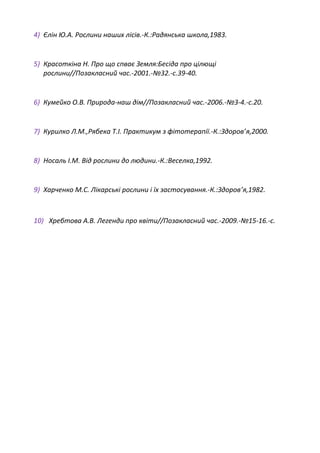 4) Єлін Ю.А. Рослини наших лісів.-К.:Радянська школа,1983.
5) Красоткіна Н. Про що спває Земля:Бесіда про цілющі
рослини//Позакласний час.-2001.-№32.-с.39-40.
6) Кумейко О.В. Природа-наш дім//Позакласний час.-2006.-№3-4.-с.20.
7) Курилко Л.М.,Рябека Т.І. Практикум з фітотерапії.-К.:Здоров’я,2000.
8) Носаль І.М. Від рослини до людини.-К.:Веселка,1992.
9) Харченко М.С. Лікарські рослини і їх застосування.-К.:Здоров’я,1982.
10) Хребтова А.В. Легенди про квіти//Позакласний час.-2009.-№15-16.-с.
 