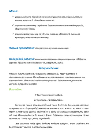 Мета:
 узагальнити та поглибити знання студентів про лікарські рослини
нашого краю та їх цілющі властивості;
 сприяти вихованню у студентів бережливого ставлення до природи,
збереження їі краси;
 сприяти формуванню у студентів творчих здібностей, сценічної
культури, почуття колектевізму.
Форма проведення: літературно-музична композиція.
Попередня робота: виготовити малюнки лікарських рослин, підібрати
гербарії, приготовити лікувальні чаї, оформити сцену.
Хід проведення:
На сцені висить картина з місцевими краєвидами, поруч виставка з
лікарськими рослинами. На заднику сцени розташовано тин із мальвами та
соняшниками , біля нього стоїть лава прикрита домотканим рушником.
Звучить супровідна мелодія.
Викладач:
Я более всего весну люблю.
Её приемлю, ей благодарю...
Так писав у своїх віршах російський поет С. Єсенін. І ось зараз настала
ця чудова пора. Пора пробудження і оновлення всього живого на землі. І саме
тому сьогоднішню годину спілкування з вами ми вирішили присвятити саме
цій порі. Прислухайтесь до голосу Землі. Співають свою неповторну пісню
життя ліс і степ, луг і річка, море і небо...
Все закликає тебе бути добрим, мудрим, щедрим. Вчись любити та
берегти рідну Землю, її неповторну красу.
 