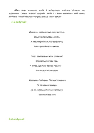 Адже вона зростила тебе і подарувала стільки цікавого та
корисного. Отже, вивчай природу, люби її і вона віддячить тобі своєю
любов'ю, і ти обов'язково почуєш про що співає Земля!
1-й ведучий:
Дивна ніч чарівна тихо казку шепоче,
Земля натомилась і спить.
А перше проміння лиш залоскоче,
Вона прокидається вмить.
І враз озиваються хори пташині,
Співають дерева в гаю.
А вітер, що тихо дрімав у долині
Посвистує пісню свою.
Співають дзвіночки, біленькі ромашки,
На сонці роса виграє.
На всі голоси задзвеніли комашки.
І кожен співає своє.
2-й ведучий:
 