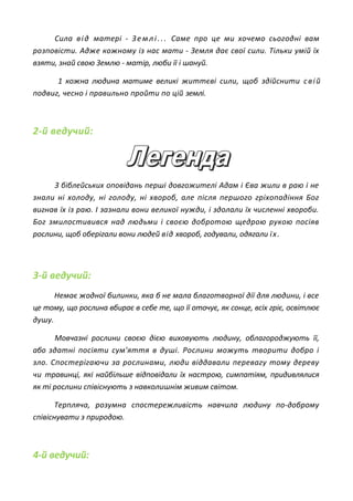 Сила від матері - Землі... Саме про це ми хочемо сьогодні вам
розповісти. Адже кожному із нас мати - Земля дає свої сили. Тільки умій їх
взяти, знай свою Землю - матір, люби її і шануй.
1 кожна людина матиме великі життєві сили, щоб здійснити свій
подвиг, чесно і правильно пройти по цій землі.
2-й ведучий:
З біблейських оповідань перші довгожителі Адам і Єва жили в раю і не
знали ні холоду, ні голоду, ні хвороб, але після першого гріхопадіння Бог
вигнав їх із раю. І зазнали вони великої нужди, і здолали їх численні хвороби.
Бог змилостивився над людьми і своєю добротою щедрою рукою посіяв
рослини, щоб оберігали вони людей від хвороб, годували, одягали їх.
3-й ведучий:
Немає жодної билинки, яка б не мала благотворної дії для людини, і все
це тому, що рослина вбирає в себе те, що її оточує, як сонце, всіх гріє, освітлює
душу.
Мовчазні рослини своєю дією виховують людину, облагороджують її,
або здатні посіяти сум'яття в душі. Рослини можуть творити добро і
зло. Спостерігаючи за рослинами, люди віддавали перевагу тому дереву
чи травинці, які найбільше відповідали їх настрою, симпатіям, придивлялися
як ті рослини співіснують з навколишнім живим світом.
Терпляча, розумна спостережливість навчила людину по-доброму
співіснувати з природою.
4-й ведучий:
 