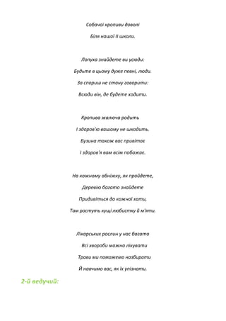 Собачої кропиви доволі
Біля нашої II школи.
Лопуха знайдете ви усюди:
Будьте в цьому дуже певні, люди.
За спориш не стану говорити:
Всюди він, де будете ходити.
Кропива жалюча родить
І здоров'ю вашому не шкодить.
Бузина також вас привітає
І здоров'я вам всім побажає.
На кожному обніжку, як пройдете,
Деревію багато знайдете
Придивіться до кожної хати,
Там ростуть кущі любистку й м'яти.
Лікарських рослин у нас багато
Всі хвороби можна лікувати
Трави ми поможемо назбирати
Й навчимо вас, як їх упізнати.
2-й ведучий:
 