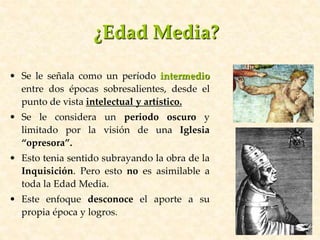 • Se le señala como un período intermedio
entre dos épocas sobresalientes, desde el
punto de vista intelectual y artístico.
• Se le considera un periodo oscuro y
limitado por la visión de una Iglesia
“opresora”.
• Esto tenia sentido subrayando la obra de la
Inquisición. Pero esto no es asimilable a
toda la Edad Media.
• Este enfoque desconoce el aporte a su
propia época y logros.
¿Edad Media?
 