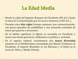 La Edad Media
 Desde la caída del Imperio Romano de Occidente (476 d.C.) hasta
la toma de Constantinopla por los turcos otomanos (1453 d.C.).
 Durante estos diez siglos Europa comienza una reestructuración,
con pocos episodios de estabilidad, y una sensación constante de
temor por guerras e invasiones.
 En el ámbito espiritual, la Iglesia se consolida en Occidente y
marca una fuerte presencia e influencia en política y sociedad.
 En el aspecto cultural, encontramos una mayor diversidad
presente en el Mediterráneo, presentado por Reinos Cristianos en
Occidente, el Imperio Bizantino en los Balcanes y el Islam en el
norte de África y Medio Oriente.
 