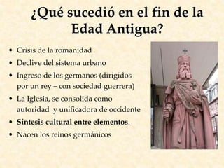 • Crisis de la romanidad
• Declive del sistema urbano
• Ingreso de los germanos (dirigidos
por un rey – con sociedad guerrera)
• La Iglesia, se consolida como
autoridad y unificadora de occidente
• Síntesis cultural entre elementos.
• Nacen los reinos germánicos
¿Qué sucedió en el fin de la
Edad Antigua?
 