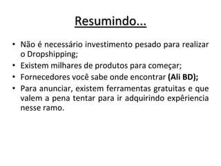 Resumindo...
• Não é necessário investimento pesado para realizar
o Dropshipping;
• Existem milhares de produtos para começar;
• Fornecedores você sabe onde encontrar (Ali BD);
• Para anunciar, existem ferramentas gratuitas e que
valem a pena tentar para ir adquirindo expêriencia
nesse ramo.
 