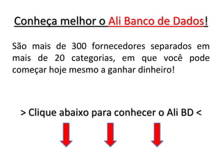 Conheça melhor o Ali Banco de Dados!
São mais de 300 fornecedores separados em
mais de 20 categorias, em que você pode
começar hoje mesmo a ganhar dinheiro!
> Clique abaixo para conhecer o Ali BD <
 
