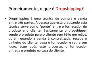 Primeiramente, o que é Dropshipping?
• Dropshipping é uma técnica de compra e venda
entre três partes. A pessoa que está praticando esta
técnica serve como “ponte” entre o fornecedor do
produto e o cliente. Basicamente o dropshipper
vende o produto para o cliente sem tê-lo em mãos,
porém quando a venda é concretizada, recebe o
dinheiro do cliente, paga o fornecedor e retira seu
lucro. Logo após este processo, o fornecedor
entrega o produto na casa do cliente.
 