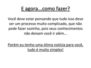 E agora...como fazer?
Você deve estar pensando que tudo isso deve
ser um processo muito complicado, que não
pode fazer sozinho, pois seus conhecimentos
não deixam você ir além...
Porém eu tenho uma ótima notícia para você,
tudo é muito simples!
 
