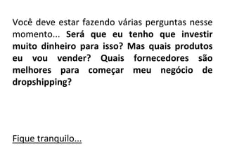 Você deve estar fazendo várias perguntas nesse
momento... Será que eu tenho que investir
muito dinheiro para isso? Mas quais produtos
eu vou vender? Quais fornecedores são
melhores para começar meu negócio de
dropshipping?
Fique tranquilo...
 