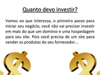 Quanto devo investir?
Vamos ao que interessa, o primeiro passo para
iniciar seu negócio, você não vai precisar investir
em mais do que um domínio e uma hospedagem
para seu site. Pois você precisa de um site para
vender os produtos do seu fornecedor...
 