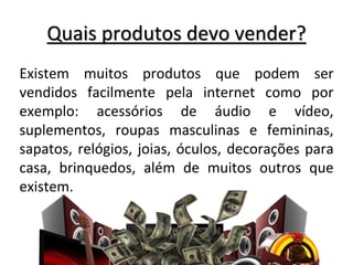 Quais produtos devo vender?
Existem muitos produtos que podem ser
vendidos facilmente pela internet como por
exemplo: acessórios de áudio e vídeo,
suplementos, roupas masculinas e femininas,
sapatos, relógios, joias, óculos, decorações para
casa, brinquedos, além de muitos outros que
existem.
 