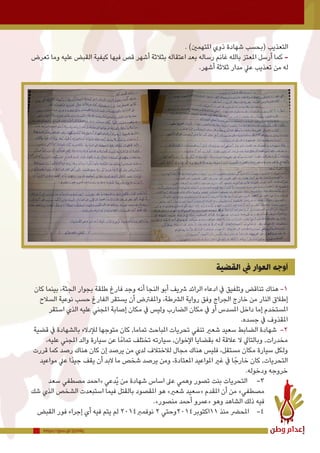https://goo.gl/2jUHkj
. )‫املتهمني‬ ‫ذوي‬ ‫شهادة‬ ‫(بحسب‬ ‫التعذيب‬
‫تعرض‬ ‫وما‬ ‫عليه‬ ‫القبض‬ ‫كيفية‬ ‫فيها‬ ‫قص‬ ‫أشهر‬ ‫بثالثة‬ ‫اعتقاله‬ ‫بعد‬ ‫رساله‬ ‫غانم‬ ‫بالله‬ ‫املعتز‬ ‫أرسل‬ ‫كما‬ -
.‫أشهر‬ ‫ثالثة‬ ‫مدار‬ ‫عيل‬ ‫تعذيب‬ ‫من‬ ‫له‬
‫القضية‬ ‫يف‬ ‫العوار‬ ‫أوجه‬
‫كان‬ ‫بينما‬ ،‫الجثة‬ ‫بجوار‬ ‫طلقة‬ ‫فارغ‬ ‫وجد‬ ‫أنه‬ ‫النجا‬ ‫أبو‬ ‫رشيف‬ ‫الرائد‬ ‫ادعاء‬ ‫يف‬ ‫وتلفيق‬ ‫تناقض‬ ‫هناك‬ -1
‫السالح‬ ‫نوعية‬ ‫حسب‬ ‫الفارغ‬ ‫يستقر‬ ‫أن‬ ‫واملفرتض‬ ،‫الرشطة‬ ‫رواية‬ ‫وفق‬ ‫الجراج‬ ‫خارج‬ ‫من‬ ‫النار‬ ‫إطالق‬
‫استقر‬ ‫الذي‬ ‫عليه‬ ‫املجني‬ ‫إصابة‬ ‫مكان‬ ‫يف‬ ‫وليس‬ ‫الضارب‬ ‫مكان‬ ‫يف‬ ‫أو‬ ‫املسدس‬ ‫داخل‬ ‫إما‬ ‫املستخدم‬
.‫جسده‬ ‫يف‬ ‫املقذوف‬
‫قضية‬ ‫يف‬ ‫بالشهادة‬ ‫لإلدالء‬ ‫متوجها‬ ‫كان‬ ,‫تماما‬ ‫املباحث‬ ‫تحريات‬ ‫تنفي‬ ‫شعري‬ ‫سعيد‬ ‫الضابط‬ ‫شهادة‬ -2
،‫عليه‬ ‫املجني‬ ‫والد‬ ‫سيارة‬ ‫عن‬ ‫ا‬ً‫تمام‬ ‫تختلف‬ ‫سيارته‬ ,‫اإلخوان‬ ‫بقضايا‬ ‫له‬ ‫عالقة‬ ‫ال‬ ‫وبالتايل‬ ,‫مخدرات‬
‫قررت‬ ‫كما‬ ‫رصد‬ ‫هناك‬ ‫كان‬ ‫إن‬ ‫يرصد‬ ‫من‬ ‫لدي‬ ‫لالختالف‬ ‫مجال‬ ‫هناك‬ ‫فليس‬ ،‫مستقل‬ ‫مكان‬ ‫سيارة‬ ‫ولكل‬
‫مواعيد‬ ‫عيل‬ ‫ًا‬‫د‬‫جي‬ ‫يقف‬ ‫أن‬ ‫البد‬ ‫ما‬ ‫شخص‬ ‫يرصد‬ ‫ومن‬ ،‫املعتادة‬ ‫املواعيد‬ ‫غري‬ ‫يف‬ ‫ا‬ً‫خارج‬ ‫كان‬ ,‫التحريات‬
.‫ودخوله‬ ‫خروجه‬
‫سعد‬ ‫مصطفي‬ ‫«احمد‬ ‫ُدعي‬‫ي‬ ‫من‬ ‫شهادة‬ ‫اساس‬ ‫عىل‬ ‫وهمي‬ ‫تصور‬ ‫بنت‬ ‫التحريات‬ 	-3
‫شك‬ ‫الذي‬ ‫الشخص‬ ‫استبعدت‬ ‫فيما‬ ‫بالقتل‬ ‫املقصود‬ ‫هو‬ »‫شعري‬ ‫«سعيد‬ ‫املقدم‬ ‫أن‬ ‫من‬ »‫مصطفي‬
.»‫منصور‬ ‫أحمد‬ ‫«عمرو‬ ‫وهو‬ ‫الشاهد‬ ‫ذلك‬ ‫فيه‬
‫القبض‬ ‫فور‬ ‫إجراء‬ ‫أي‬ ‫فيه‬ ‫يتم‬ ‫لم‬ 2014‫نوفمرب‬ 2 ‫11اكتوبر4102وحتي‬ ‫منذ‬ ‫املحرض‬ 	-4
 