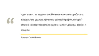 Идея агентства выделить мобильные кампании сработала:
в результате удалось привлечь целевой трафик, который
отлично конвертировался в заявки на тест-драйвы, звонки и
кредиты.
Команда Citroen Россия
 