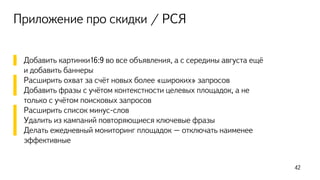 Приложение про скидки / РСЯ
▌ Добавить картинки16:9 во все объявления, а с середины августа ещё
и добавить баннеры
▌ Расширить охват за счёт новых более «широких» запросов
▌ Добавить фразы с учётом контекстности целевых площадок, а не
только с учётом поисковых запросов
▌ Расширить список минус-слов
▌ Удалить из кампаний повторяющиеся ключевые фразы
▌ Делать ежедневный мониторинг площадок – отключать наименее
эффективные
42
 