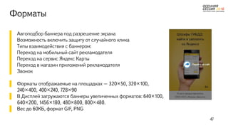 Форматы
▌ Автоподбор баннера под разрешение экрана
▌ Возможность включить защиту от случайного клика
▌ Типы взаимодействия с баннером:
▌ Переход на мобильный сайт рекламодателя
▌ Переход на сервис Яндекс Карты
▌ Переход в магазин приложений рекламодателя
▌ Звонок
▌ Форматы отображаемые на площадках – 320×50, 320×100,
240×400, 400×240, 728×90
▌ В Дисплей загружаются баннеры увеличенных форматов: 640×100,
640×200, 1456×180, 480×800, 800×480.
▌ Вес до 60КБ, формат GIF, PNG
47
 