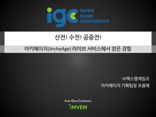 산전! 수전! 공중전!
아키에이지(ArcheAge) 라이브 서비스에서 얻은 경험
Inven Game Conference
아키에이지 기획팀장 조용래
㈜엑스엘게임즈
 