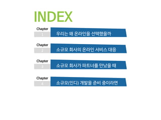 INDEX
1
Chapter
우리는 왜 온라인을 선택했을까
2
Chapter
소규모 회사의 온라인 서비스 대응
3
Chapter
소규모 회사가 파트너를 만났을 때
4
Chapter
소규모(인디) 개발을 준비 중이라면
 