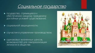 Социальное государство
 государство, стремящееся к
обеспечению каждому гражданину
достойных условий существования;
 социальной защищенности;
 соучастия в управлении производством;
 одинаковых жизненных шансов,
возможностей для самореализации
личности в обществе.
 