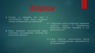 Вопросы
 Почему в середине ХХ века в
политической науке были выделены
четыре направления исследований?
 Какие категории политической науки
позволяют анализировать политику как
целостный процесс?
 Сторонники какой концепции связывают
сущность власти с проявлением
различных свойства человека и его
деятельностью?
 Какое свойство политической власти
служит подтверждением правомерности
её применения?
 