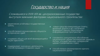 Государство и нация
 закрепление устойчивых государственных
границ
 способствовало возникновению общности
исторических судеб
 создавало общую для всей формирующейся
нации идеологию
 поддерживает культурную деятельность,
способствовавшую созданию нации
 новые средства коммуникации (газеты,
железные дороги и др.) постепенно
формируют единое национальное
информационное пространство
 становилось инициатором обособления
национальной церкви (англиканская церковь в
Англии, «государственные» лютеранские
церкви Скандинавских стран)
 способствовало формированию единого
национального рынка
Сложившиеся в XVIII-XIX вв. централизованные государства
выступали важными факторами национального строительства:
 