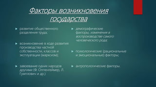 Факторы возникновения
государства
 развитие общественного
разделения труда;
 возникновение в ходе развития
производства частной
собственности, классов и
эксплуатации (марксизм);
 завоевание одних народов
другими (Ф. Оппенгеймер, Л.
Гумплович и др.)
 демографические
факторы, изменения в
воспроизводстве самого
человеческого рода;
 психологические (рациональные
и эмоциональные) факторы;
 антропологические факторы.
 