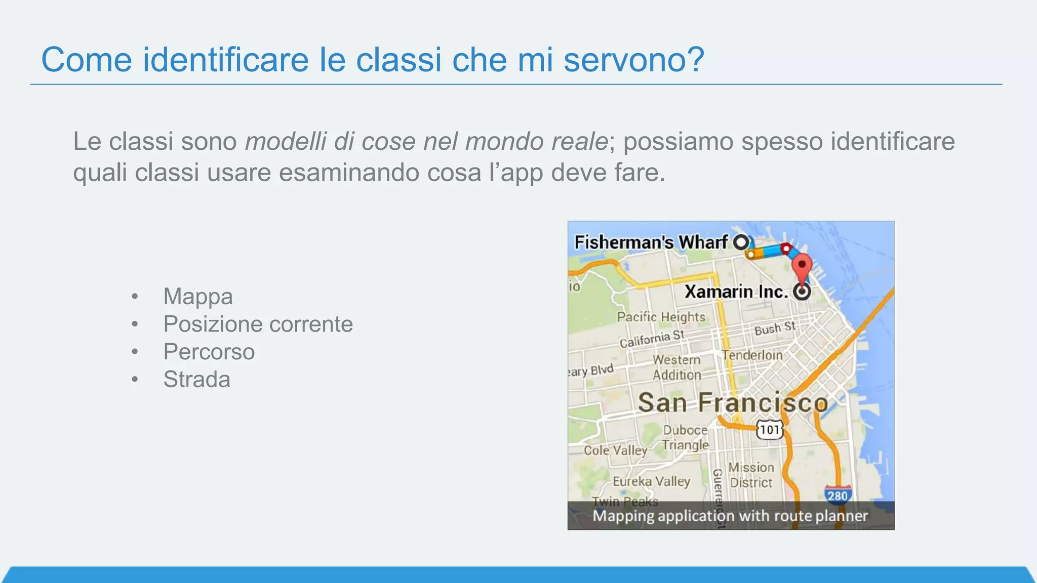 Come identificare le classi che mi servono?
• Mappa
• Posizione corrente
• Percorso
• Strada
Le classi sono modelli di cose nel mondo reale; possiamo spesso identificare
quali classi usare esaminando cosa l’app deve fare.
 