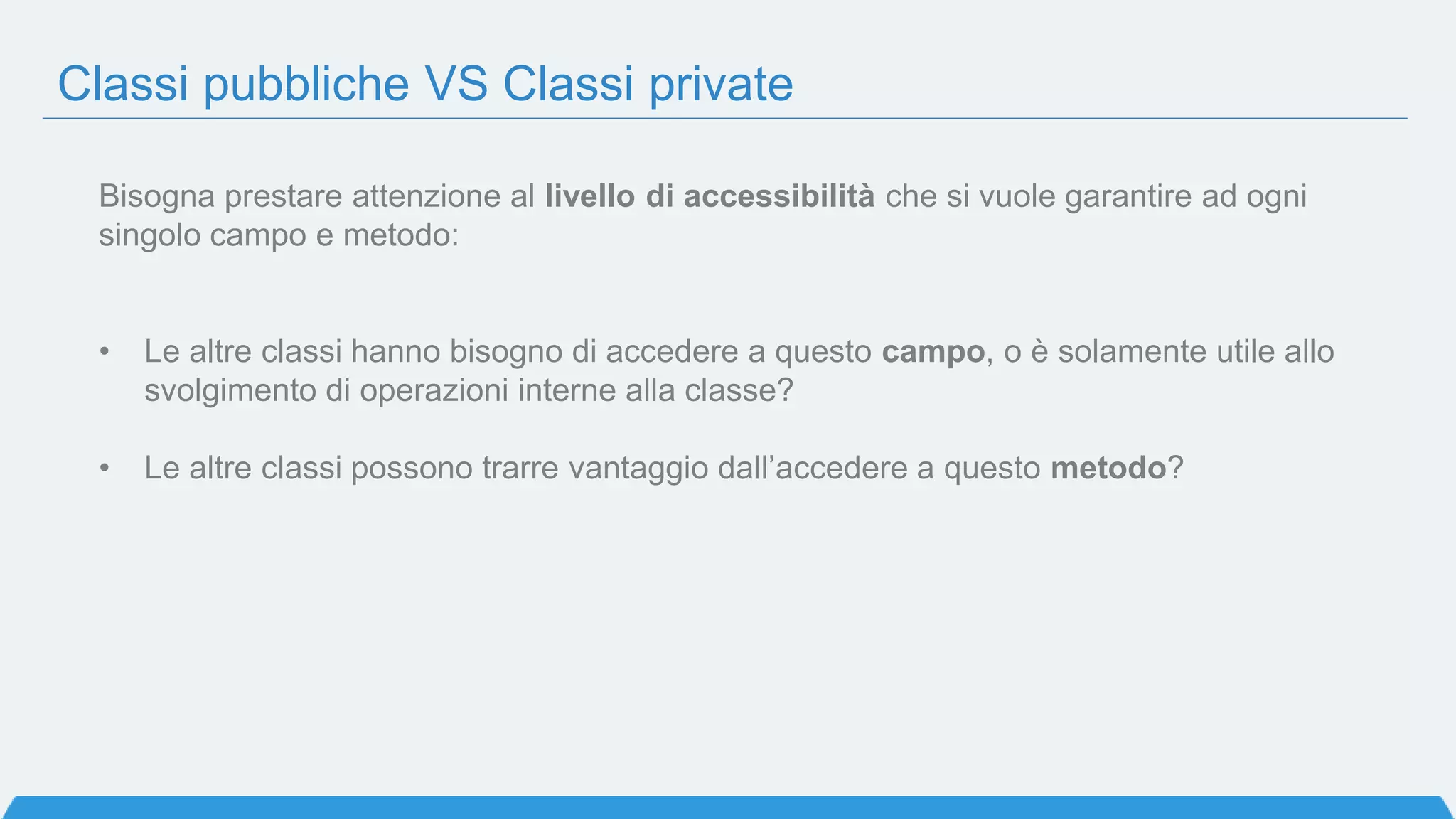 Classi pubbliche VS Classi private
Bisogna prestare attenzione al livello di accessibilità che si vuole garantire ad ogni
singolo campo e metodo:
• Le altre classi hanno bisogno di accedere a questo campo, o è solamente utile allo
svolgimento di operazioni interne alla classe?
• Le altre classi possono trarre vantaggio dall’accedere a questo metodo?
 