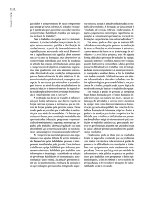 1550
FernandesLCLetal.
pacidades e compromissos de cada componente
para atingir as metas coletivas. O trabalho em equi-
pe é justificado por aproveitar os conhecimentos,
competências e habilidades trazidos por cada pes-
soa ao local de trabalho27
.
Para o trabalho em equipe ocorrer sistemati-
camente, é preciso trabalhar nos processos de cri-
ação, armazenamento, partilha e distribuição de
conhecimento, a partir do desenvolvimento do
capital humano, estrutural e relacional. Desenvol-
ver o capital humano não significa obter somente
um acréscimo na formação, mas desenvolver as
competências individuais, por meio da mudança
de atitude das pessoas, orientadas não apenas para
o cumprimento de objetivos previamente negocia-
dos, mas igualmente com uma crescente autono-
mia e liberdade de ação, condições indispensáveis
para o desenvolvimento de atos criativos. O de-
senvolvendo do capital estrutural pressupõe a con-
cepção de estruturas que estimulem a aprendiza-
gem interna ao nível de todos os trabalhadores da
atenção básica e o desenvolvimento do capital re-
lacional implica desenvolver permutas de informa-
ção e conhecimento com o exterior36
.
A motivação nos locais de trabalho é influenci-
ada por fontes extrínsecas, que dizem respeito às
forças externas à pessoa, e intrínsecas, que se refe-
rem às forças geradas pela própria pessoa. Desse
modo, pode-se perceber que o indivíduo é motiva-
do por uma série de necessidades. Os fatores que
mais contribuem para a motivação no trabalho são
oportunidades (educação, programas e oportuni-
dades de treinamento), segurança no emprego, or-
gulho pelo trabalho, abertura/equidade (os mais
altos líderes são acessíveis para todos os funcioná-
rios), camaradagem e remuneração ou benefícios26
.
As competências essenciais presentes nas orga-
nizações são aquelas difíceis de serem imitadas e
são favorecidas pelas habilidades pessoais e inter-
pessoais manifestadas pelo gerente. Estas incluem
trabalho em equipe, habilidade para informar,pen-
samento sistêmico, habilidade para trabalhar com
informações e tecnologia, criatividade na solução
de problemas, habilidades de comunicação, auto-
confiança e auto-estima. As atitudes permitem fa-
zer uso do conhecimento, em busca da inovação e
da aprendizagem permanentes, integrando aspec-
tos técnicos, sociais e atitudes relacionadas ao tra-
balho desenvolvido. A formação de uma atitude é
“resultado de crenças, reflexos condicionados, fi-
xações, julgamentos, estereótipos, experiências, ex-
posições a comunicações persuasivas, trocas de in-
formações e experiências com outros indivíduos”22
.
Em suma, pode-se dizer que as maiores difi-
culdades encontradas pelas gerentes na realização
de suas atribuições se relacionaram à estrutura,
como o excesso de burocracia, à sobrecarga de ati-
vidades e à área física pequena, que, de alguma
forma, dificulta o processo de trabalho da equipe,
causando estresse e conflitos, tanto entre colegas,
quanto destes com a comunidade. Muitas gerentes
possuem dificuldade em trabalhar com tecnologi-
as duras, como computadores e, consequentemen-
te, manipular e analisar dados, a fim de trabalhar
com dados em saúde. A falta de acesso a um siste-
ma informatizado e não saber trabalhar com da-
dos epidemiológicos gera uma deficiência nos pro-
cessos de trabalho, prejudicando a nova lógica do
modelo de atenção básica e o trabalho da equipe.
Em relação à gestão de pessoas, as categorias
finais foram formadas por recursos humanos in-
suficientes que, na maioria das vezes, causam so-
brecarga de atividades e estresse entre membros
da equipe, bem como descontentamento e desmo-
tivação, gerando desequilíbrio das relações de tra-
balho e formação de interesses próprios. Assim, a
gerência de serviços precisa ter competência e ha-
bilidade para trabalhar as deficiências nos proces-
sos de trabalho e exigir do sistema municipal, con-
dições de trabalho satisfatórias, procurando mo-
tivar os profissionais atuantes nas unidades locais
de saúde, a fim de prestar um atendimento qualifi-
cado e resolutivo.
Finalizando, pode-se dizer que os resultados
foram os esperados, contando que os problemas
com maior relevância se relacionaram à gestão de
pessoas e às dificuldades em manipular e traba-
lhar com equipamentos, mais precisamente com-
putadores. Nota-se que há grande necessidade de
informatizar a rede pública e capacitar os profissi-
onais para trabalhar com programas e dados epi-
demiológicos, a fim de efetivar o novo modelo de
atenção básica e de reconhecer situações de vulne-
rabilidade social e em saúde.
 